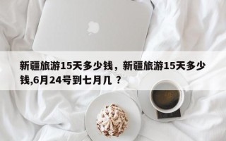 新疆旅游15天多少钱，新疆旅游15天多少钱,6月24号到七月几 ？