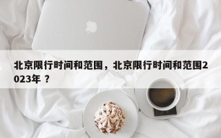 北京限行时间和范围，北京限行时间和范围2023年 ？