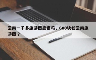 云南一千多旅游团靠谱吗，600块钱云南旅游团 ？