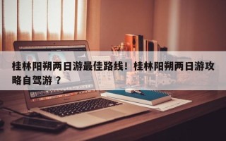 桂林阳朔两日游最佳路线！桂林阳朔两日游攻略自驾游 ？