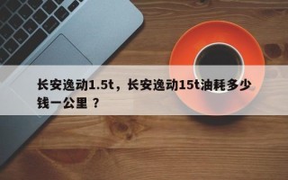 长安逸动1.5t，长安逸动15t油耗多少钱一公里 ？