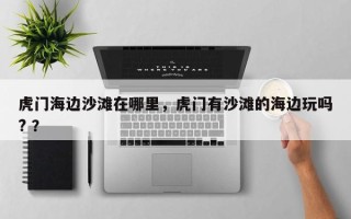 虎门海边沙滩在哪里，虎门有沙滩的海边玩吗? ？