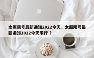 太原限号最新通知2022今天，太原限号最新通知2022今天限行 ？