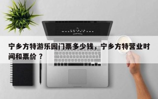 宁乡方特游乐园门票多少钱，宁乡方特营业时间和票价 ？
