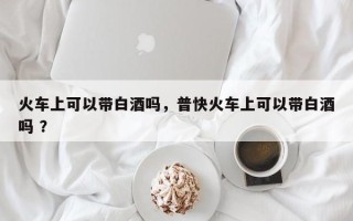 火车上可以带白酒吗，普快火车上可以带白酒吗 ？