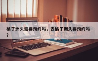 橘子洲头需要预约吗，去橘子洲头要预约吗 ？