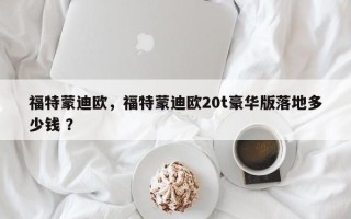 福特蒙迪欧，福特蒙迪欧20t豪华版落地多少钱 ？