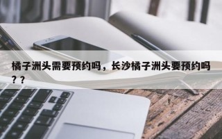 橘子洲头需要预约吗，长沙橘子洲头要预约吗? ？