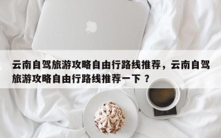 云南自驾旅游攻略自由行路线推荐，云南自驾旅游攻略自由行路线推荐一下 ？