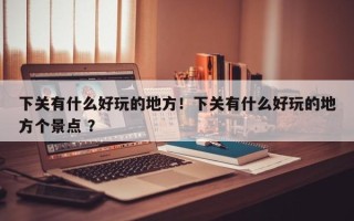 下关有什么好玩的地方！下关有什么好玩的地方个景点 ？