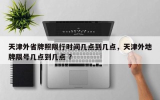天津外省牌照限行时间几点到几点，天津外地牌限号几点到几点 ？