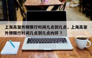 上海高架外牌限行时间几点到几点，上海高架外牌限行时间几点到几点内环 ？