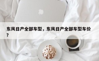 东风日产全部车型，东风日产全部车型车价 ？