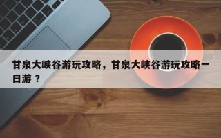 甘泉大峡谷游玩攻略，甘泉大峡谷游玩攻略一日游 ？