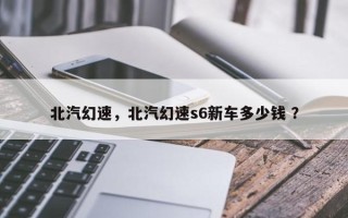 北汽幻速，北汽幻速s6新车多少钱 ？