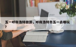 五一呼和浩特旅游，呼和浩特市五一去哪玩 ？