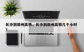 长沙到郑州高铁，长沙到郑州高铁几个小时 ？