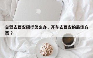 自驾去西安限行怎么办，开车去西安的最佳方案 ？