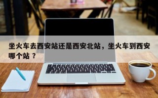 坐火车去西安站还是西安北站，坐火车到西安哪个站 ？