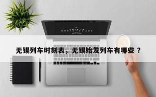 无锡列车时刻表，无锡始发列车有哪些 ？