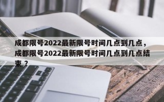 成都限号2022最新限号时间几点到几点，成都限号2022最新限号时间几点到几点结束 ？