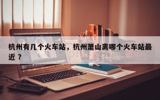 杭州有几个火车站，杭州萧山离哪个火车站最近 ？