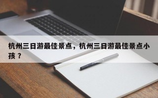 杭州三日游最佳景点，杭州三日游最佳景点小孩 ？