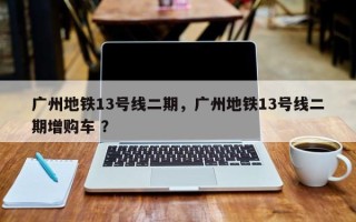 广州地铁13号线二期，广州地铁13号线二期增购车 ？