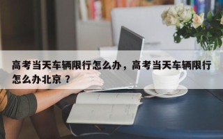 高考当天车辆限行怎么办，高考当天车辆限行怎么办北京 ？