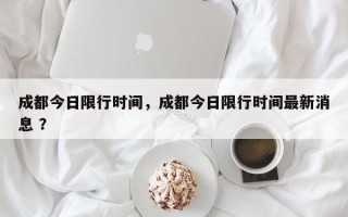 成都今日限行时间，成都今日限行时间最新消息 ？