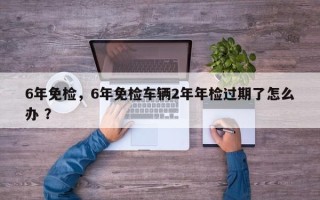 6年免检，6年免检车辆2年年检过期了怎么办 ？
