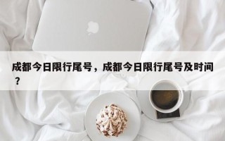 成都今日限行尾号，成都今日限行尾号及时间 ？