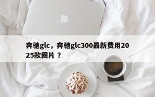 奔驰glc，奔驰glc300最新费用2025款图片 ？