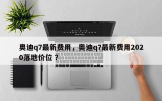 奥迪q7最新费用，奥迪q7最新费用2020落地价位 ？