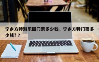 宁乡方特游乐园门票多少钱，宁乡方特门票多少钱? ？