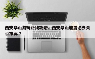 西安华山游玩路线攻略，西安华山旅游必去景点推荐 ？