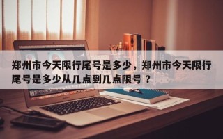 郑州市今天限行尾号是多少，郑州市今天限行尾号是多少从几点到几点限号 ？