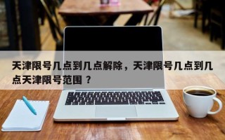 天津限号几点到几点解除，天津限号几点到几点天津限号范围 ？