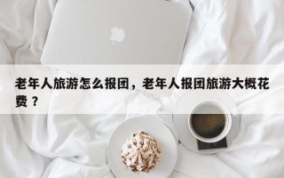 老年人旅游怎么报团，老年人报团旅游大概花费 ？