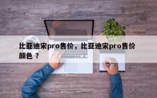 比亚迪宋pro售价，比亚迪宋pro售价 颜色 ？