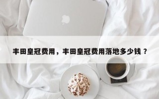 丰田皇冠费用，丰田皇冠费用落地多少钱 ？