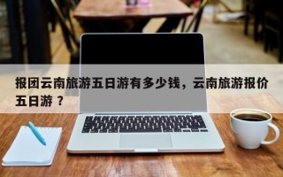 报团云南旅游五日游有多少钱，云南旅游报价五日游 ？