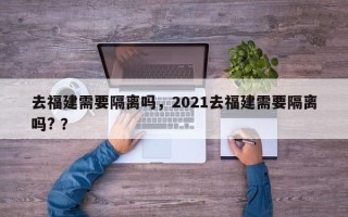 去福建需要隔离吗，2021去福建需要隔离吗? ？