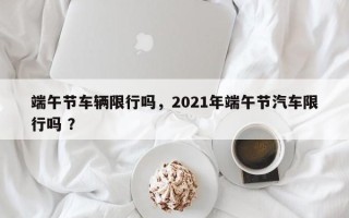 端午节车辆限行吗，2021年端午节汽车限行吗 ？