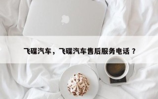 飞碟汽车，飞碟汽车售后服务电话 ？