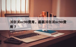 沃尔沃xc90费用，最新沃尔沃xc90费用 ？