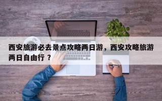 西安旅游必去景点攻略两日游，西安攻略旅游两日自由行 ？