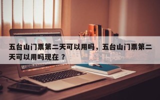 五台山门票第二天可以用吗，五台山门票第二天可以用吗现在 ？