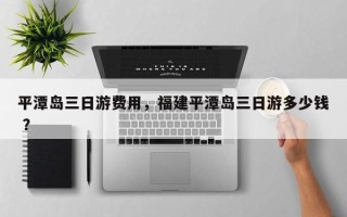 平潭岛三日游费用，福建平潭岛三日游多少钱 ？