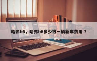 哈弗h6，哈弗h6多少钱一辆新车费用 ？